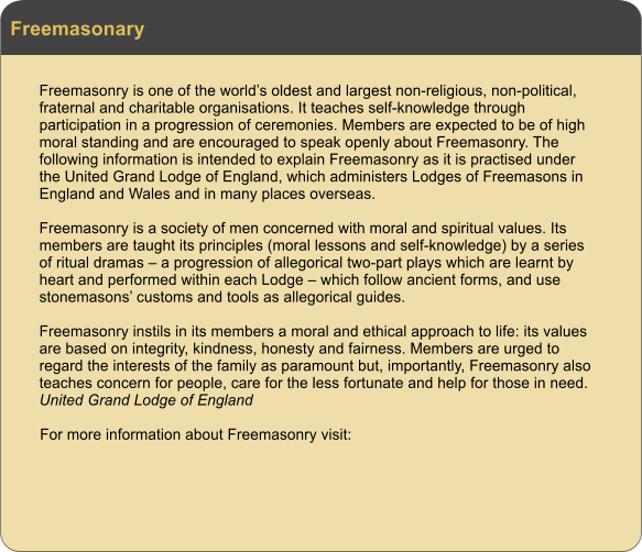 Freemasonary Freemasonry is one of the worlds oldest and largest non-religious, non-political, fraternal and charitable organisations. It teaches self-knowledge through participation in a progression of ceremonies. Members are expected to be of high moral standing and are encouraged to speak openly about Freemasonry. The following information is intended to explain Freemasonry as it is practised under the United Grand Lodge of England, which administers Lodges of Freemasons in England and Wales and in many places overseas.  Freemasonry is a society of men concerned with moral and spiritual values. Its members are taught its principles (moral lessons and self-knowledge) by a series of ritual dramas  a progression of allegorical two-part plays which are learnt by heart and performed within each Lodge  which follow ancient forms, and use stonemasons customs and tools as allegorical guides.  Freemasonry instils in its members a moral and ethical approach to life: its values are based on integrity, kindness, honesty and fairness. Members are urged to regard the interests of the family as paramount but, importantly, Freemasonry also teaches concern for people, care for the less fortunate and help for those in need. United Grand Lodge of England  For more information about Freemasonry visit: