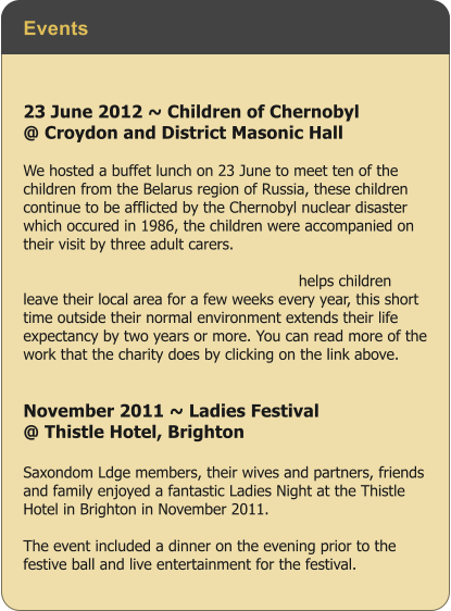 Events 23 June 2012 ~ Children of Chernobyl  @ Croydon and District Masonic Hall  We hosted a buffet lunch on 23 June to meet ten of the children from the Belarus region of Russia, these children continue to be afflicted by the Chernobyl nuclear disaster which occured in 1986, the children were accompanied on their visit by three adult carers. Read more ...  hernobyl Childrens Lifeline (Ashford and helps children leave their local area for a few weeks every year, this short time outside their normal environment extends their life expectancy by two years or more. You can read more of the work that the charity does by clicking on the link above.    November 2011 ~ Ladies Festival  @ Thistle Hotel, Brighton  Saxondom Ldge members, their wives and partners, friends and family enjoyed a fantastic Ladies Night at the Thistle Hotel in Brighton in November 2011.   The event included a dinner on the evening prior to the festive ball and live entertainment for the festival.